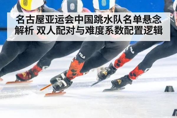 名古屋亚运会中国跳水队名单悬念解析 双人配对与难度系数配置逻辑
