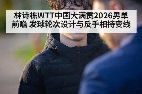 林诗栋WTT中国大满贯2026男单前瞻 发球轮次设计与反手相持变线