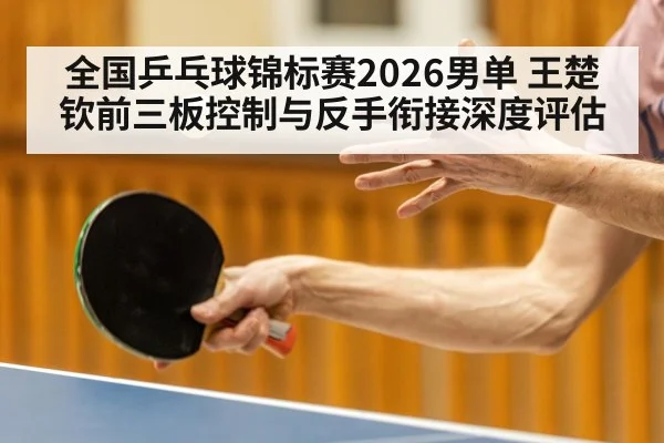 全国乒乓球锦标赛2026男单 王楚钦前三板控制与反手衔接深度评估