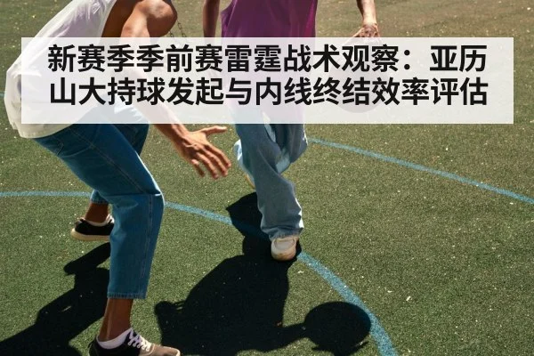 新赛季季前赛雷霆战术观察：亚历山大持球发起与内线终结效率评估 - AGAPP