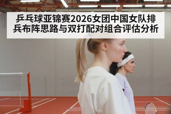乒乓球亚锦赛2026女团中国女队排兵布阵思路与双打配对组合评估分析 - AGAPP