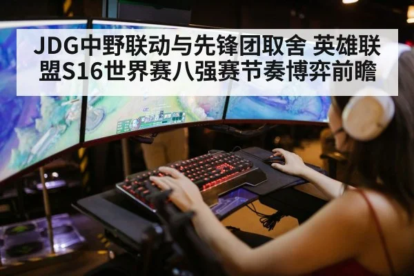JDG中野联动与先锋团取舍 英雄联盟S16世界赛八强赛节奏博弈前瞻（AGAPP）
